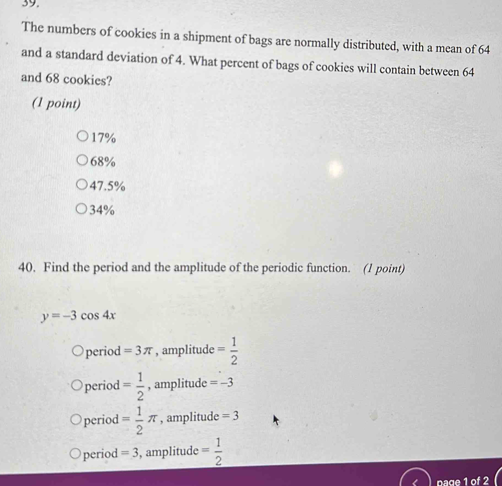 39,
The numbers of cookies in a shipment of bags are normally distributed, with a mean of 64
and a standard deviation of 4. What percent of bags of cookies will contain between 64
and 68 cookies?
(1 point)
17%
68%
47.5%
34%
40. Find the period and the amplitude of the periodic function. (1 point)
y=-3cos 4x
period =3π , amplitude = 1/2 
period = 1/2  , amplitude =-3
period = 1/2 π , amplitude =3
period =3 , amplitude = 1/2 
page 1 of 2