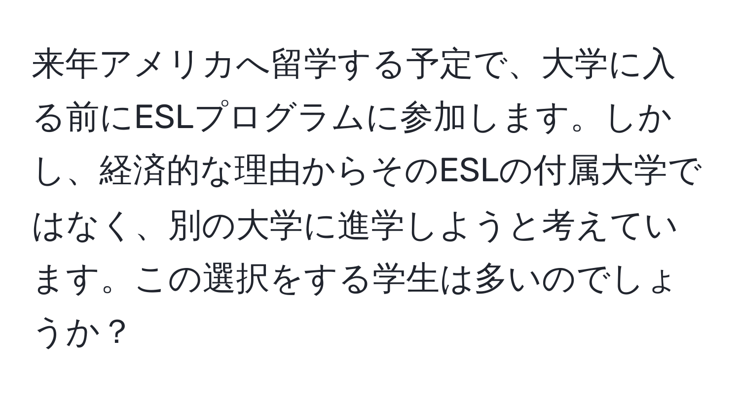 来年アメリカへ留学する予定で、大学に入る前にESLプログラムに参加します。しかし、経済的な理由からそのESLの付属大学ではなく、別の大学に進学しようと考えています。この選択をする学生は多いのでしょうか？