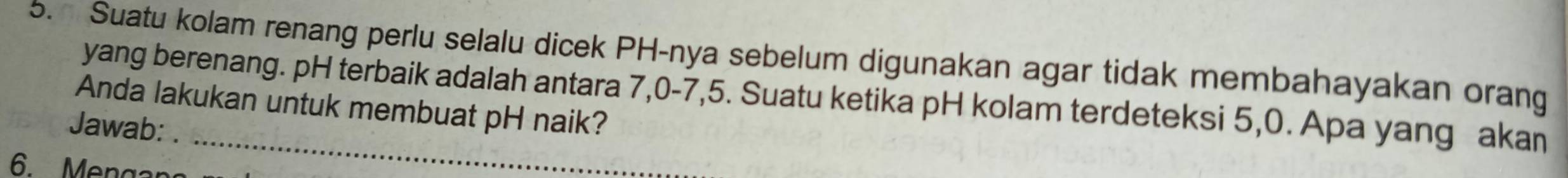 Suatu kolam renang perlu selalu dicek PH-nya sebelum digunakan agar tidak membahayakan orang 
yang berenang. pH terbaik adalah antara 7, 0 - 7, 5. Suatu ketika pH kolam terdeteksi 5, 0. Apa yang akan 
Anda lakukan untuk membuat pH naik? 
Jawab:
6 Menga