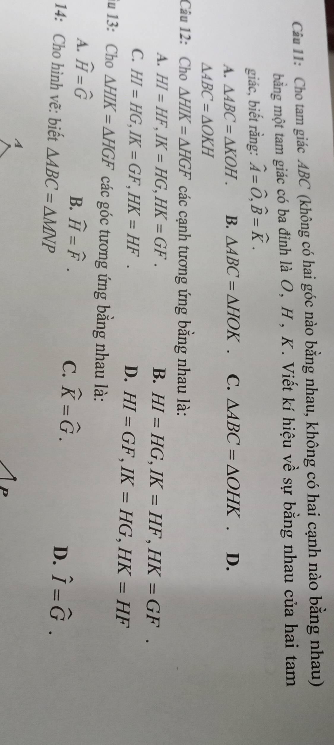 Cho tam giác ABC (không có hai góc nào bằng nhau, không có hai cạnh nào bằng nhau)
mằng một tam giác có ba đỉnh là O, H , K. Viết kí hiệu về sự bằng nhau của hai tam
giác, biết rằng: widehat A=widehat O, widehat B=widehat K.
A. △ ABC=△ KOH. B. △ ABC=△ HOK. C. △ ABC=△ OHK D.
△ ABC=△ OKH
Câu 12: Cho △ HIK=△ HGF các cạnh tương ứng bằng nhau là:
A. HI=HF, IK=HG, HK=GF. B. HI=HG, IK=HF, HK=GF.
C. HI=HG, IK=GF, HK=HF.
D. HI=GF, IK=HG, HK=HF
u 13: Cho △ HIK=△ HGF các góc tương ứng bằng nhau là:
A. widehat H=widehat G
B. widehat H=widehat F.
C. widehat K=widehat G. 
14: Cho hình vẽ: biết △ ABC=△ MNP
D. hat I=hat G.