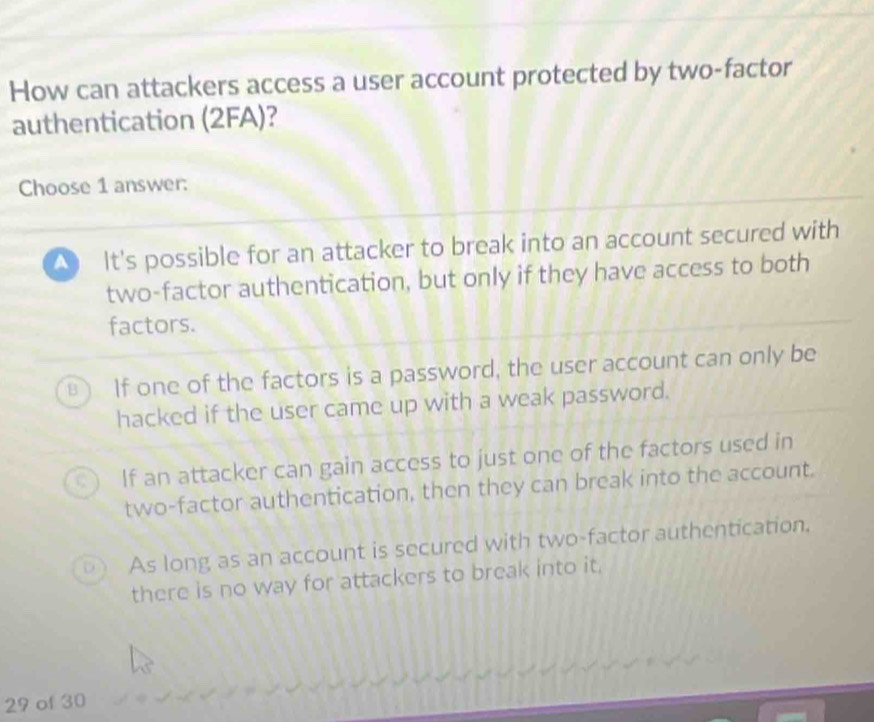 How can attackers access a user account protected by two-factor
authentication (2FA)?
Choose 1 answer:
It's possible for an attacker to break into an account secured with
two-factor authentication, but only if they have access to both
factors.
B If one of the factors is a password, the user account can only be
hacked if the user came up with a weak password.
C ) If an attacker can gain access to just one of the factors used in
two-factor authentication, then they can break into the account.
D As long as an account is secured with two-factor authentication.
there is no way for attackers to break into it.
29 of 30