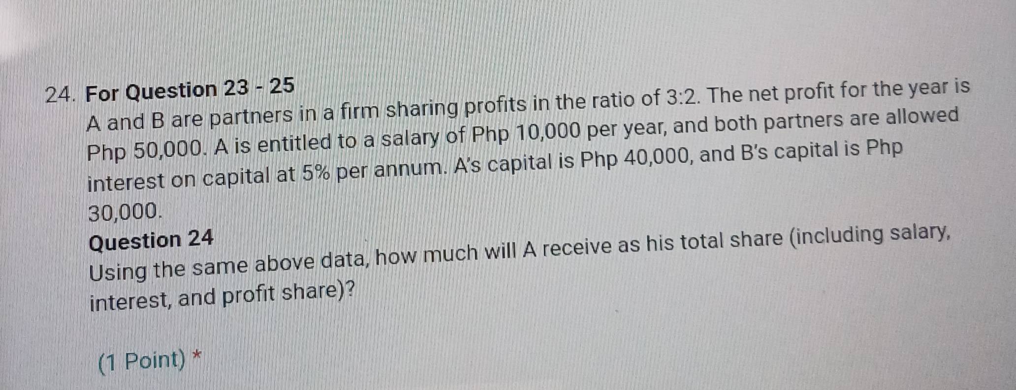 For Question 23 - 25 
A and B are partners in a firm sharing profits in the ratio of 3:2. The net profit for the year is
Php 50,000. A is entitled to a salary of Php 10,000 per year, and both partners are allowed 
interest on capital at 5% per annum. A's capital is Php 40,000, and B's capital is Php
30,000. 
Question 24 
Using the same above data, how much will A receive as his total share (including salary, 
interest, and profit share)? 
(1 Point) *