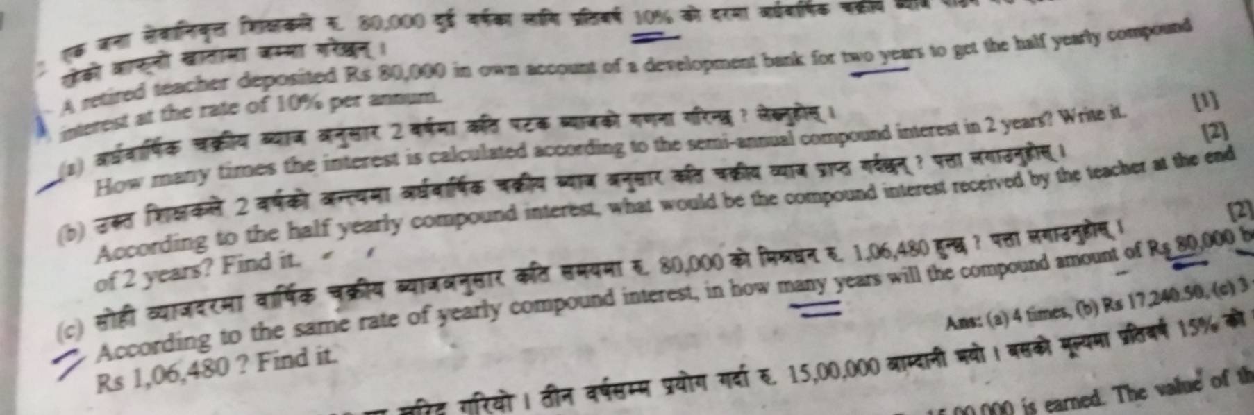 ! एक जना सेवानिकृल शिक्कनने र. 80,000 दुई वर्षका लनि प्रतिबर्ष 10% को दरया व्धबारषिक पक्ररप व्याज र
ओेको आाफनो खातामा जम्भा गरेखन्।
A retired teacher deposited Rs 80,000 in own account of a development bank for two years to get the half yearly compound
interest at the rate of 10% per annum.
[2]
(1) वर्धवार्षिक चक्रीय व्याज वनुसार 2 वर्षमा कत पटक ब्याजको गणना गरिन्त ? लेब्नुहोन् ।
How many times the interest is calculated according to the semi-annual compound interest in 2 years? Write it.
[1]
(b) उकत शिक्षकले 2 वर्षको अन्त्यमा वर्धवार्षिक चक्रीय व्याज बनुसार कत चक्रीय व्याज प्राप्त गर्दछनू? पत्ता लगाउनुहोस।
According to the half yearly compound interest, what would be the compound interest received by the teacher at the end
[2]
of 2 years? Find it.
(c) सोही व्याजदरमा वार्षिक चक्रीय व्याजञनुसार कत समयमा र. 80,000 को मिखधन र. 1,06,480 हुन्छ ? पत्ता लगाउनुहोस् ।
According to the same rate of yearly compound interest, in how many years will the compound amount of R$ 80,000 F
Ans: (a) 4 times, (b) Rs 17,240.50, (c) 3
रेट रारियो । ठीन वर्षसम्म प्रयोग गर्दा रु. 15,00,000 बाम्दानी भयो। बसको मूल्यमा प्रतिबर्ष 15% को
Rs 1,06,480 ? Find it.
if 00 000 is earned. The value of th