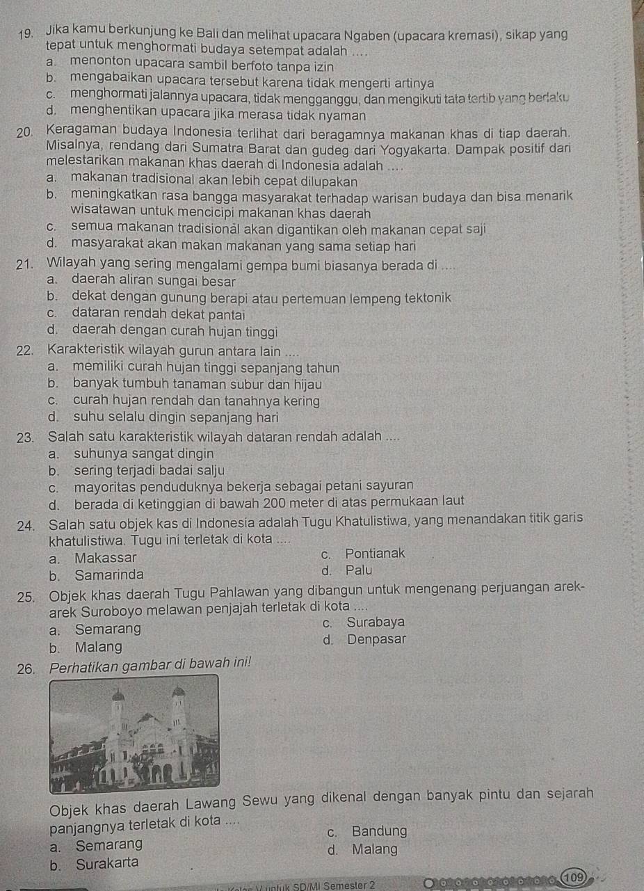 Jika kamu berkunjung ke Bali dan melihat upacara Ngaben (upacara kremasi), sikap yang
tepat untuk menghormati budaya setempat adalah ....
a. menonton upacara sambil berfoto tanpa izin
b. mengabaikan upacara tersebut karena tidak mengerti artinya
c. menghormati jalannya upacara, tidak mengganggu, dan mengikuti tata tertib yang berlaku
d. menghentikan upacara jika merasa tidak nyaman
20. Keragaman budaya Indonesia terlihat dari beragamnya makanan khas di tiap daerah.
Misalnya, rendang dari Sumatra Barat dan gudeg dari Yogyakarta. Dampak positif dari
melestarikan makanan khas daerah di Indonesia adalah ....
a. makanan tradisional akan lebih cepat dilupakan
b. meningkatkan rasa bangga masyarakat terhadap warisan budaya dan bisa menarik
wisatawan untuk mencicipi makanan khas daerah
c. semua makanan tradisionål akan digantikan oleh makanan cepat saji
d. masyarakat akan makan makanan yang sama setiap hari
21. Wilayah yang sering mengalami gempa bumi biasanya berada di ....
a. daerah aliran sungai besar
b. dekat dengan gunung berapi atau pertemuan lempeng tektonik
c. dataran rendah dekat pantai
d. daerah dengan curah hujan tinggi
22. Karakteristik wilayah gurun antara lain ....
a. memiliki curah hujan tinggi sepanjang tahun
b. banyak tumbuh tanaman subur dan hijau
c. curah hujan rendah dan tanahnya kering
d. suhu selalu dingin sepanjang hari
23. Salah satu karakteristik wilayah dataran rendah adalah ....
a. suhunya sangat dingin
b. sering terjadi badai salju
c. mayoritas penduduknya bekerja sebagai petani sayuran
d. berada di ketinggian di bawah 200 meter di atas permukaan laut
24. Salah satu objek kas di Indonesia adalah Tugu Khatulistiwa, yang menandakan titik garis
khatulistiwa. Tugu ini terletak di kota
a. Makassar c. Pontianak
b. Samarinda d. Palu
25. Objek khas daerah Tugu Pahlawan yang dibangun untuk mengenang perjuangan arek-
arek Suroboyo melawan penjajah terletak di kota ....
a. Semarang c. Surabaya
b. Malang
d. Denpasar
26. Perhatikan gambar di bawah ini!
Objek khas daerah Lawang Sewu yang dikenal dengan banyak pintu dan sejarah
panjangnya terletak di kota ....
c. Bandung
a. Semarang d. Malang
b. Surakarta
elen V üntük SD/MI Semester 2 *16%67606%61 690%6 (109