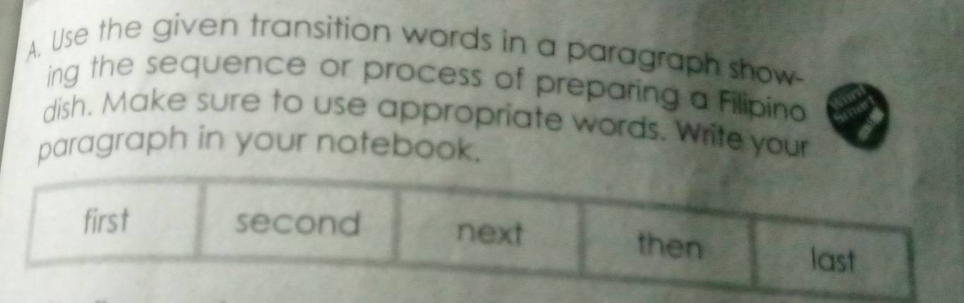 Use the given transition words in a paragraph show-
ing the sequence or process of preparing a Filipino
dish. Make sure to use appropriate words. Write your
paragraph in your notebook.
first second next then last