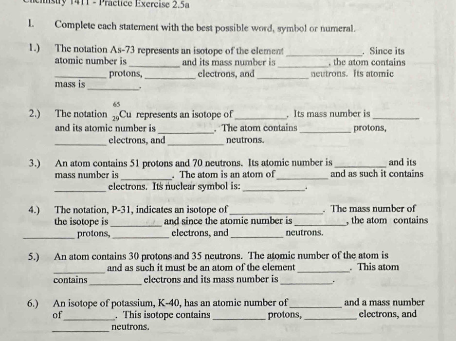 emstry 1411 - Practice Exercise 2.5a 
I. Complete each statement with the best possible word, symbol or numeral. 
1.) The notation As- 73 represents an isotope of the element _. Since its 
atomic number is _and its mass number is _, the atom contains 
_protons,_ electrons, and _neutrons. Its atomic 
mass is_ 
. 
2.) The notation beginarrayr 65 29endarray Cu represents an isotope of _. Its mass number is_ 
and its atomic number is _. The atom contains _protons, 
_electrons, and _neutrons. 
3.) An atom contains 51 protons and 70 neutrons. Its atomic number is_ and its 
mass number is _. The atom is an atom of_ and as such it contains 
_electrons. Its nuclear symbol is:_ 
. 
4.) The notation, P-31, indicates an isotope of _. The mass number of 
the isotope is _and since the atomic number is_ , the atom contains 
_protons,_ electrons, and _neutrons. 
5.) An atom contains 30 protons and 35 neutrons. The atomic number of the atom is 
_ 
and as such it must be an atom of the element _. This atom 
_ 
contains electrons and its mass number is_ 
. 
6.) An isotope of potassium, K-40, has an atomic number of_ and a mass number 
of_ . This isotope contains _protons,_ electrons, and 
_neutrons.