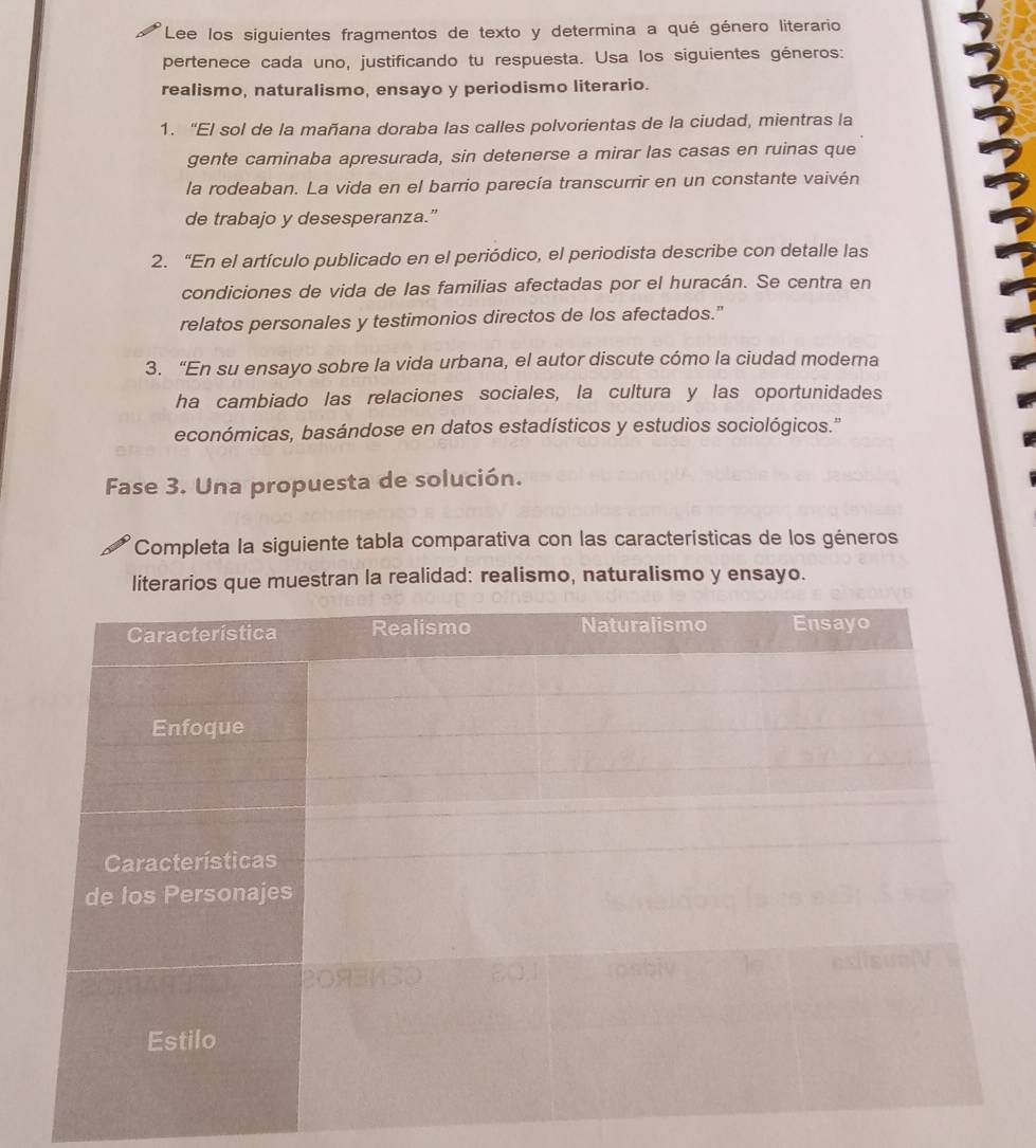 Lee los siguientes fragmentos de texto y determina a qué género literario 
pertenece cada uno, justificando tu respuesta. Usa los siguientes géneros: 
realismo, naturalismo, ensayo y periodismo literario. 
1. “El sol de la mañana doraba las calles polvorientas de la ciudad, mientras la 
gente caminaba apresurada, sin detenerse a mirar las casas en ruinas que 
la rodeaban. La vida en el barrio parecía transcurrir en un constante vaivén 
de trabajo y desesperanza.” 
2. “En el artículo publicado en el periódico, el periodista describe con detalle las 
condiciones de vida de las familias afectadas por el huracán. Se centra en 
relatos personales y testimonios directos de los afectados." 
3. “En su ensayo sobre la vida urbana, el autor discute cómo la ciudad moderna 
ha cambiado las relaciones sociales, la cultura y las oportunidades 
económicas, basándose en datos estadísticos y estudios sociológicos.' 
Fase 3. Una propuesta de solución. 
Completa la siguiente tabla comparativa con las características de los géneros 
literarios que muestran la realidad: realismo, naturalismo y ensayo.