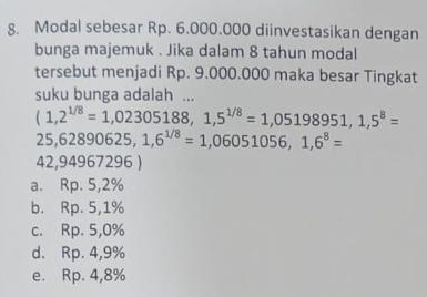 Modal sebesar Rp. 6.000.000 diinvestasikan dengan
bunga majemuk . Jika dalam 8 tahun modal
tersebut menjadi Rp. 9.000.000 maka besar Tingkat
suku bunga adalah ...
(1,2^(1/8)=1,02305188, 1,5^(1/8)=1,05198951,1,5^8=
25,62890625, 1,6^(1/8)=1,06051056, 1,6^8=
42,94967296 )
a. Rp. 5, 2%
b. Rp. 5, 1%
c. Rp. 5, 0%
d. Rp. 4,9%
e. Rp. 4,8%