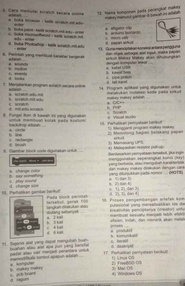 Cara memulai scratch secara online 12. Nama komponen pada perangkat makey
adalah ....
makey menurut gambar di bawah ini adalah
a. buka browser - ketik scratch.mit.edu-
enter
a.alligator clip
b. buka paint - ketik scratch.mit.edu - enter b. arduino leonardo
c. buka microsoftword - ketik scratch.mit. c. micro usb
edu - enter
d. papan sirkuit
d. buka Photoshop - ketik scratch.mit.edu
- enter 13. Guna menciptakan koneksi antara pengguna
dan objek sebagai alat input, maka papan
6. Perintah yang membuat karakter bergerak sirkuit Makey Makey akan dihubungkan
adalah ....
a. sounds dengan komputer lewat .
b. motion a. kabel USB
c. events b. kawat besi
d. looks c. pipa pralon
d. tali karet
7. Menjalankan program scratch secara online 14. Program aplikasi yang digunakan untuk
adalah ....
a. scratch.edu.mit melakukan instalasi kode pada sirkuit
b. scratch.mit.edu makey makey adalah ....
c. scratch a. C/C++
d. mit.edu.scratch b. PHP
8. Fungsi ikon di bawah ini yang digunakan d. Visual studio c. Scratch
untuk membuat kotak pada kostum/
backdrop adalah .... 15. Perhatikan pernyataan berikut!
a. circle 1) Mengganti program makey makey.
b. line 2) Memotong bagian belakang papan
c. rectangle sirkuit.
d. brush 3) Memasang UPS.
9. Gambar block code digunakan untuk .... 4) Melepaskan resistor pull-up.
Berdasarkan pernyataan tersebut, jika ingin
y sound Meow  unti done menggunakan seperangkat kunci (key)
yang berbeda, atau mengubah karakteristik
a. change color dari makey makey dilakukan dengan cara
b. say something yang ditunjukkan pada nomor .... (HOTS)
c. play sound a. 1) dan 3)
d. change size b. 2) dan 4)
10. Perhatikan gambar berikut! c. 1), 2), dan 3)
Pada block perintah d. 2), 3), dan 4)
tersebut, gerak 100 16. Proses pengembangan artefak kom
langkah dilakukan atau putasional yang merealisasikan ide da
diulang sebanyak .... kreativitas penciptanya (creator) untu
a. 2 kali membuat sesuatu menjadi lebih efekti
b. 3 kali efisien, indah, dan menarik akan melal
c. 4 kali proses ....
d. 6 kali a. produktif
b. komunikatif
11. Sejenis alat yang dapat mengubah buah- c. iteratif
buahan atau alat apa pun yang bersifat d. deskriptif
padat atau cair menjadi perantara untuk
memodifikasi tombol apapun adalah .... 17. Perhatikan pernyataan berikut!
1) Linux OS
a. komputer 2) FreeBSD OS
b. makey makey 3) Mac OS
c. pcb board 4) Windows OS
d. ragum