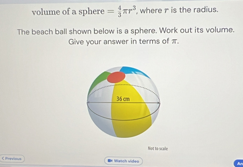 volume of a sphere = 4/3 π r^3 , where r is the radius. 
The beach ball shown below is a sphere. Work out its volume. 
Give your answer in terms of π. 
Not to scale 
< Previous Watch video An