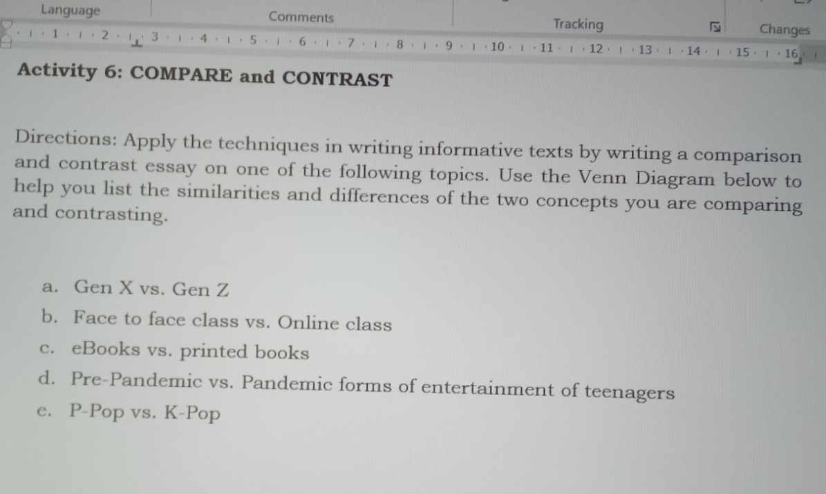 Language Comments Tracking Changes 
(， 1·(·2，)·3·) ， 4 ，)，5·)， 6 ，)。 7 ，i， 8 · 1 。 9 . 1 ， 10 。 ι ·11 · · 12 ，！， 13 ，ι， 14 ，， 15 ，， 16
Activity 6: COMPARE and CONTRAST 
Directions: Apply the techniques in writing informative texts by writing a comparison 
and contrast essay on one of the following topics. Use the Venn Diagram below to 
help you list the similarities and differences of the two concepts you are comparing 
and contrasting. 
a. Gen X vs. Gen Z 
b. Face to face class vs. Online class 
c. eBooks vs. printed books 
d. Pre-Pandemic vs. Pandemic forms of entertainment of teenagers 
e. P-Pop vs. K-Pop