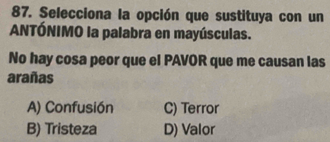 Selecciona la opción que sustituya con un
ANTÓNIMO la palabra en mayúsculas.
No hay cosa peor que el PAVOR que me causan las
arañas
A) Confusión C) Terror
B) Tristeza D) Valor