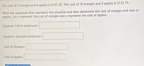 The cost of 9 oranges and 6 apples is $131.25. The cost of 10 oranges and 5 apples is $133.75. 
Write the equations that represent this situation and then determine the cost of oranges and cost or 
apples. Let x represent the cost of oranges and y represent the cost of apples. 
Equation 1(first sentence) =□
Equation 2(second sentence) =□
Cost of Oranges: □ 
Cost of Apples: □