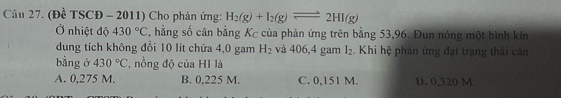 (Đề TSCĐ - 2011) Cho phản ứng: H_2(g)+I_2(g)leftharpoons 2HI(g)
Ở nhiệt độ 430°C , hằng số cân bằng Kc của phản ứng trên bằng 53,96. Đun nóng một bình kín
dung tích không đổi 10 lít chứa 4,0 gam H_2 và 406,4 gam I₂. Khi hệ phản ứng đạt trạng thái cân
bằng ở 430°C , nồng độ của HI là
A. 0,275 M. B. 0,225 M. C. 0,151 M. D. 0,320 M.