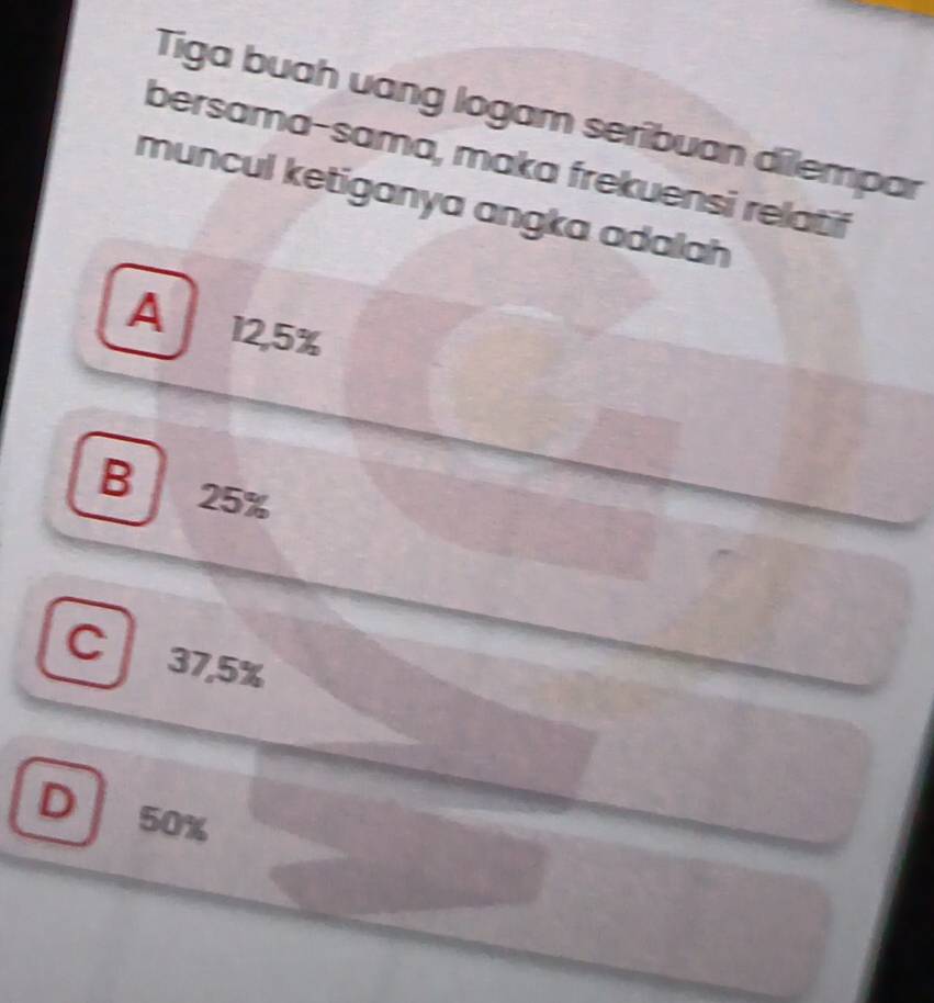 Tiga buah uang logam seribuan dilempar
bersama-sama, maka frekuensi relatif
muncul ketiganya angka adalah
A 12,5%
B 25%
C 37,5%
D 50%