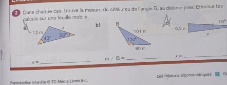 Dans chaque cas, trouve la mesure du côté x ou de l'angle B, au dixième près. Effectue tes
calculs sur une feuille mobile.
b) 
_
_ m∠ B=
xapprox
_
xapprox
Rsproduction interdite @ TC Média Livres Inc. Les relations trigonométriques