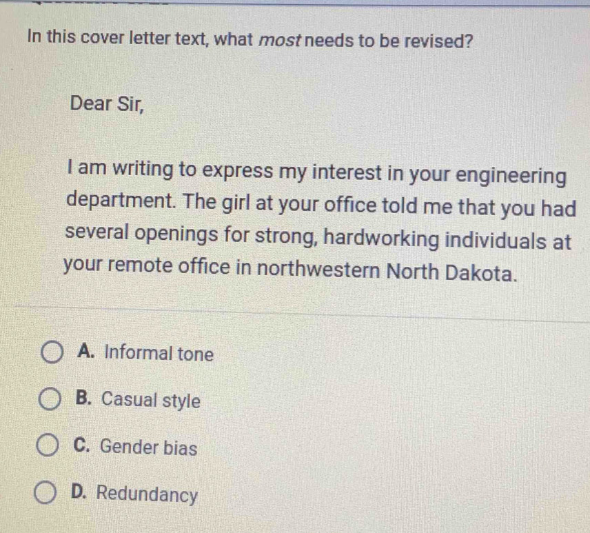 In this cover letter text, what most needs to be revised?
Dear Sir,
I am writing to express my interest in your engineering
department. The girl at your office told me that you had
several openings for strong, hardworking individuals at
your remote office in northwestern North Dakota.
A. Informal tone
B. Casual style
C. Gender bias
D. Redundancy