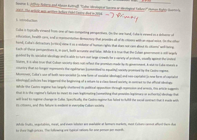 toon fear._ 
Source 1. Jeffrey Roberg and Alyson Kuttruff. ''Cuba: Ideological Success or Ideological Failure ?'' Human Rights Quarterly, 
2007. The article was written before Fidel Castro died in 2016. 
1. Introduction 
Cuba is typically viewed from one of two competing perspectives. On the one hand, Cuba is viewed as a deliverer of 
education, health care, and a representative democracy that provides all of its citizens with an equal voice. On the other 
hand, Cuba's detractors [critics] view it as a violator of human rights that does not care about its citizens' well-being. 
Each of these perspectives is, in part, both accurate and false. While it is true that the Cuban government is still largely 
guided by its socialist ideology and is able to turn out large crowds for a variety of protests, usually against the United 
States, it is also true that Cuban society does not reflect the promises made by its government. A visit to Cuba reveals a 
country that no longer represents the egalitarian [committed to equality] society promised by the Castro regime. 
Moreover, Cuba's use of both neo-socialist [a new form of socialist ideology] and neo-capitalist [a new form of capitalist 
ideology] policies has triggered the beginning of a return to a class-based society, in contrast to the official ideology. 
While the Castro regime has largely shattered its political opposition through repression and arrests, this article suggests 
that it is the regime's failure to meet its own legitimating [something that provides legitimacy or authority] ideology that 
will lead to regime change in Cuba. Specifically, the Castro regime has failed to fulfill the social contract that it made with 
its citizens, and this failure is evident in everyday Cuban society. 
While fruits, vegetables, meat, and even lobster are available at farmers markets, most Cubans cannot afford them due 
to their high prices. The following are typical rations for one person per month.