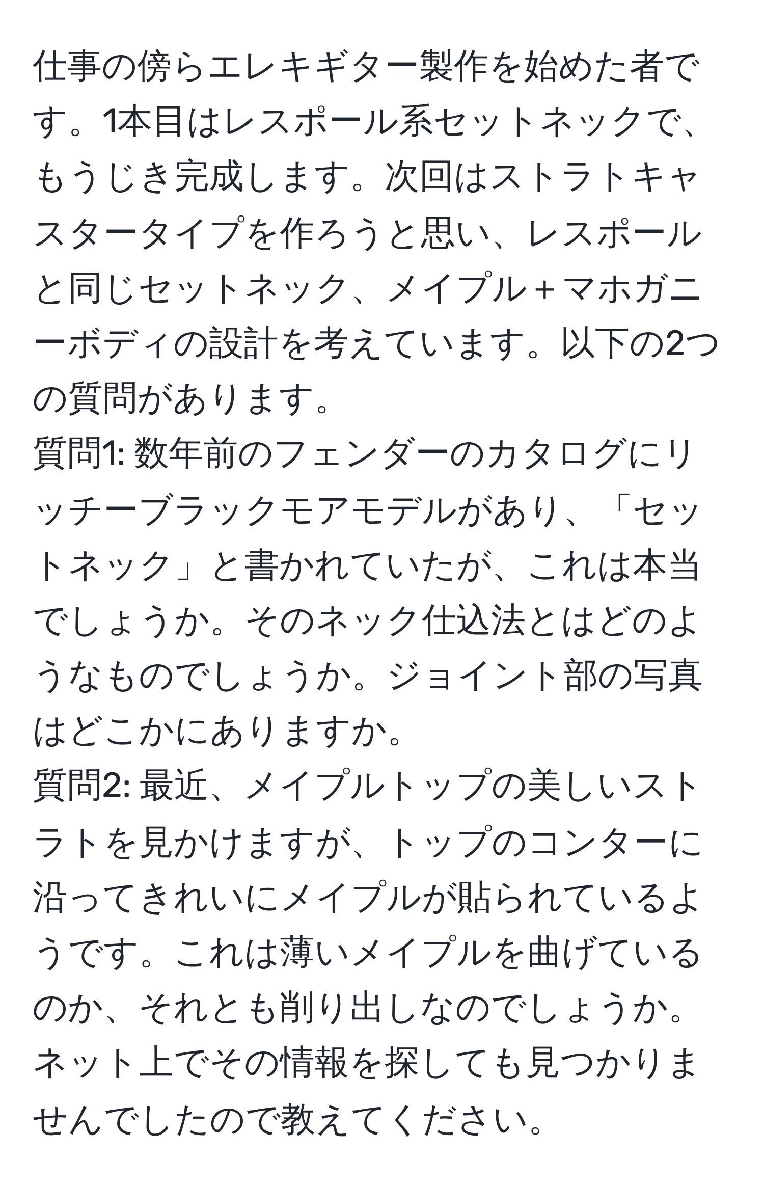 仕事の傍らエレキギター製作を始めた者です。1本目はレスポール系セットネックで、もうじき完成します。次回はストラトキャスタータイプを作ろうと思い、レスポールと同じセットネック、メイプル＋マホガニーボディの設計を考えています。以下の2つの質問があります。  
質問1: 数年前のフェンダーのカタログにリッチーブラックモアモデルがあり、「セットネック」と書かれていたが、これは本当でしょうか。そのネック仕込法とはどのようなものでしょうか。ジョイント部の写真はどこかにありますか。  
質問2: 最近、メイプルトップの美しいストラトを見かけますが、トップのコンターに沿ってきれいにメイプルが貼られているようです。これは薄いメイプルを曲げているのか、それとも削り出しなのでしょうか。ネット上でその情報を探しても見つかりませんでしたので教えてください。