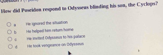 How did Poseidon respond to Odysseus blinding his son, the Cyclops?
a He ignored the situation
b He helped him return home
C He invited Odysseus to his palace
d He took vengeance on Odysseus