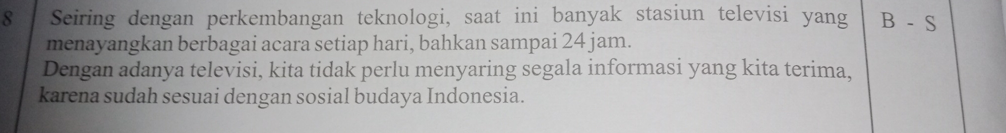 Seiring dengan perkembangan teknologi, saat ini banyak stasiun televisi yang B-S
menayangkan berbagai acara setiap hari, bahkan sampai 24 jam. 
Dengan adanya televisi, kita tidak perlu menyaring segala informasi yang kita terima, 
karena sudah sesuai dengan sosial budaya Indonesia.