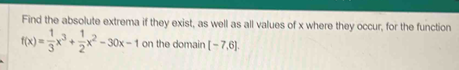 Find the absolute extrema if they exist, as well as all values of x where they occur, for the function
f(x)= 1/3 x^3+ 1/2 x^2-30x-1 on the domain [-7,6].