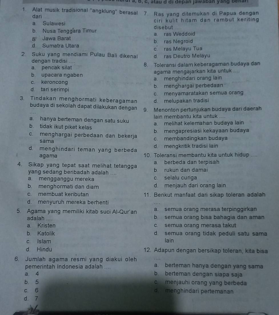 nurul a, b, c, atau d di depan jawaban yang benan
1. Alat musik tradisional "angklung” berasal 7. Ras yang ditemukan di Papua dengan
dari
a. Sulawesi ciri kulit hitam dan rambut keriting 
disebut
b. Nusa Tenggara Timur
8 Jawa Barat a. ras Weddoid
b. ras Negroid
d. Sumatra Utara
c ras Melayu Tua
2. Suku yang mendiami Pulau Bali dikenal d. ras Deutro Melayu
dengan tradisi ....
a. pencak silat 8. Toleransi dalam keberagaman budaya dan
b. upacara ngaben agama mengajarkan kita untuk ....
c. keroncong a. menghindari orang lain
d. tari serimpi b. menghargai perbedaan
c. menyamaratakan semua orang
3. Tindakan menghormati keberagaman d. melupakan tradisi
budaya di sekolah dapat dilakukan dengan 9. Menonton pertunjukan budaya dari daerah
lain membantu kita untuk ....
a. hanya berteman dengan satu suku
b. tidak ikut piket kelas a. melihat kelemahan budaya lain
b. mengapresiasi kekayaan budaya
c. menghargai perbedaan dan bekerja c. membandingkan budaya
sama
d. menghindari teman yang berbeda d. mengkritik tradisi lain
agama 10. Toleransi membantu kita untuk hidup .
a. berbeda dan terpisah
4. Sikap yang tepat saat melihat tetangga b. rukun dan damai
yang sedang beribadah adalah ....
a. mengganggu mereka c. selalu curiga
b. menghormati dan diam d. menjauh dari orang lain
c. membuat keributan 11. Berikut manfaat dari sikap toleran adalah
d. menyuruh mereka berhenti
5. Agama yang memiliki kitab suci Al-Qur'an a. semua orang merasa terpinggirkan
adalah b. semua orang bisa bahagia dan aman
a. Kristen c. semua orang merasa takut
b. Katolik d. semua orang tidak peduli satu sama
c. Islam
lain
d. Hindu 12. Adapun dengan bersikap toleran, kita bisa
6. Jumlah agama resmi yang diakui oleh
pemerintah Indonesia adalah .... a. berteman hanya dengan yang sama
a. 4 b. berteman dengan siapa saja
b. 5 c menjauhi orang yang berbeda
c 6 d  menghindari pertemanan
d. 7