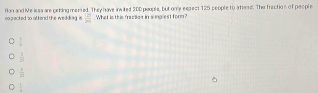 Ron and Melissa are getting married. They have invited 200 people, but only expect 125 people to attend. The fraction of people
expected to attend the wedding is  125/200 . What is this fraction in simplest form?
 5/8 
 2/25 
 8/25 
 1/4 