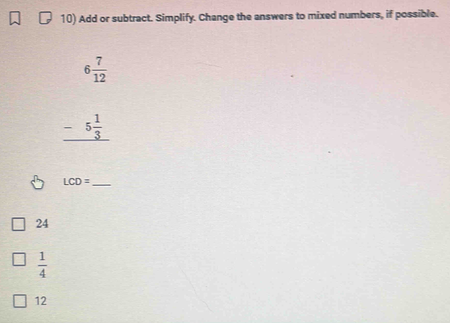 Add or subtract. Simplify. Change the answers to mixed numbers, if possible.
6 7/12 
_ -5 1/3 
LCD= _
24
 1/4 
12