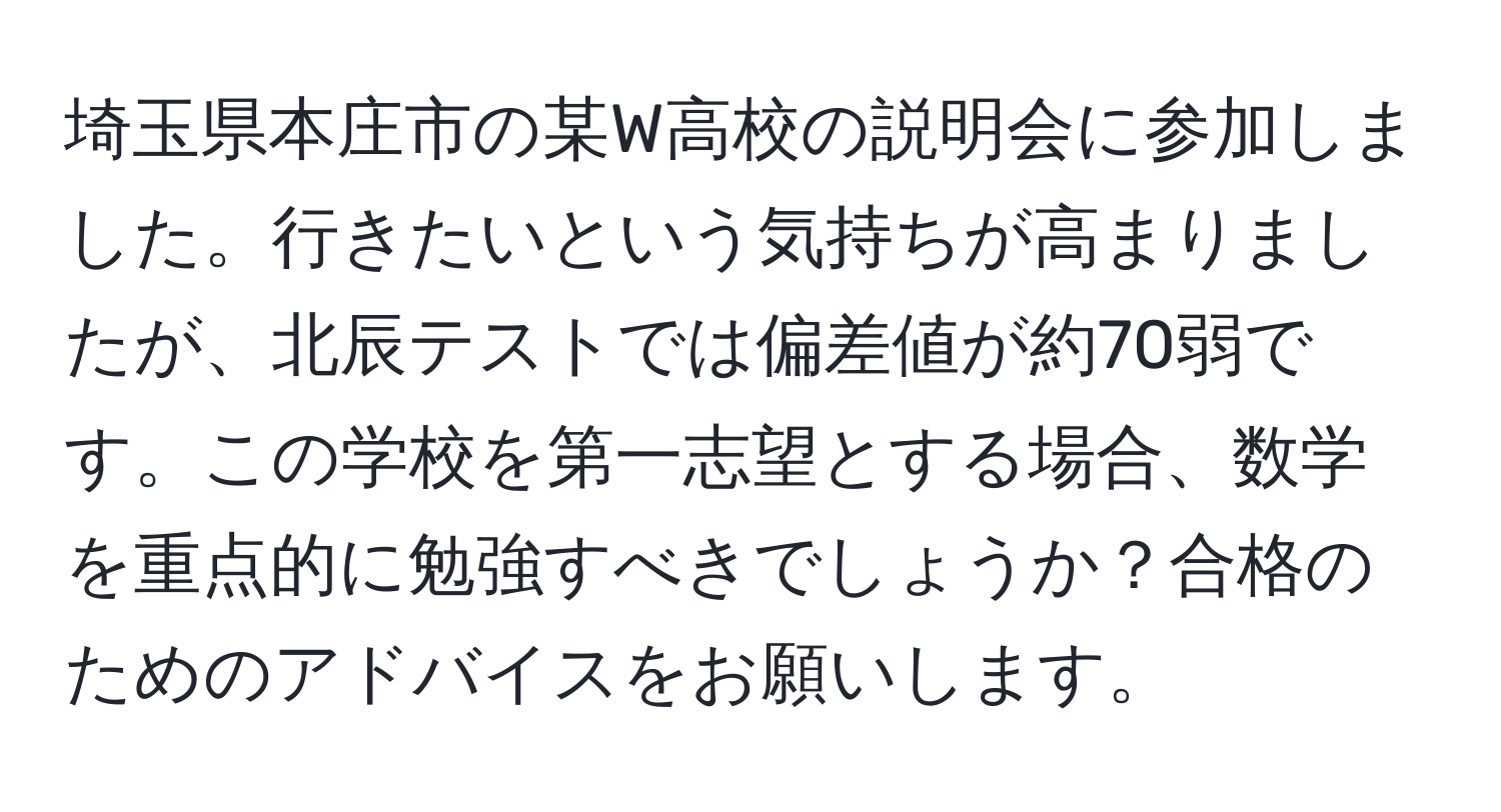 埼玉県本庄市の某W高校の説明会に参加しました。行きたいという気持ちが高まりましたが、北辰テストでは偏差値が約70弱です。この学校を第一志望とする場合、数学を重点的に勉強すべきでしょうか？合格のためのアドバイスをお願いします。