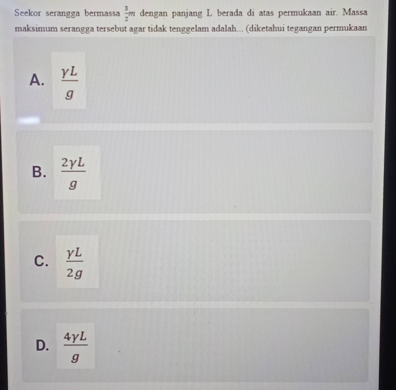 Seekor serangga bermassa  3/2 m dengan panjang L berada di atas permukaan air. Massa
maksimum serangga tersebut agar tidak tenggelam adalah... (diketahui tegangan permukaan
A.  gamma L/g 
B.  2gamma L/g 
C.  gamma L/2g 
D.  4gamma L/g 