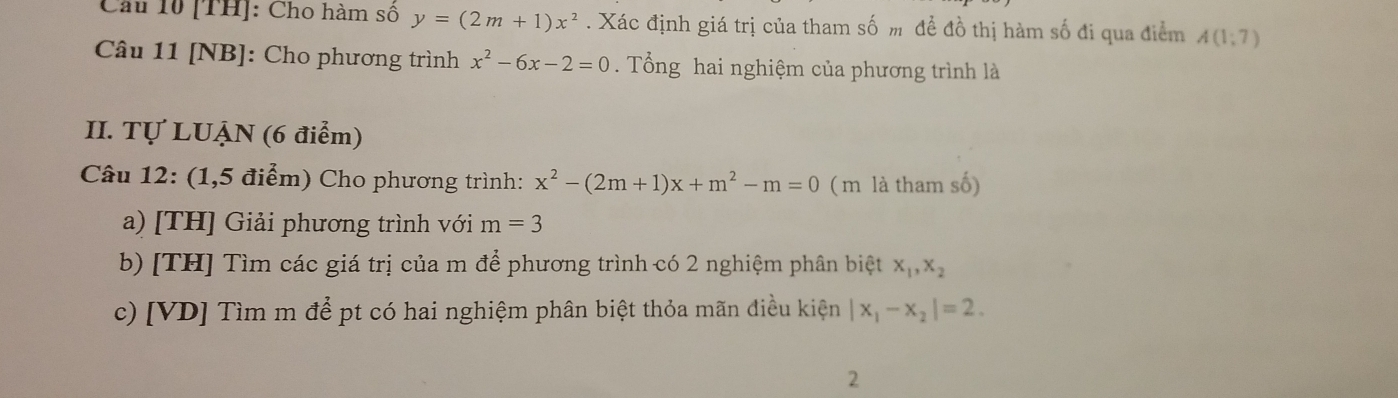 Cầu 10 [TH]: Cho hàm số y=(2m+1)x^2. Xác định giá trị của tham số m đề đồ thị hàm số đi qua điểm A(1;7)
Câu 11 [NB]: Cho phương trình x^2-6x-2=0. Tổng hai nghiệm của phương trình là 
II. Tự LUẠN (6 điểm) 
Câu 12: (1,5 điểm) Cho phương trình: x^2-(2m+1)x+m^2-m=0 (m là tham số) 
a) [TH] Giải phương trình với m=3
b) [TH] Tìm các giá trị của m để phương trình có 2 nghiệm phân biệt x_1, x_2
c) [VD] Tìm m để pt có hai nghiệm phân biệt thỏa mãn điều kiện |x_1-x_2|=2. 
2