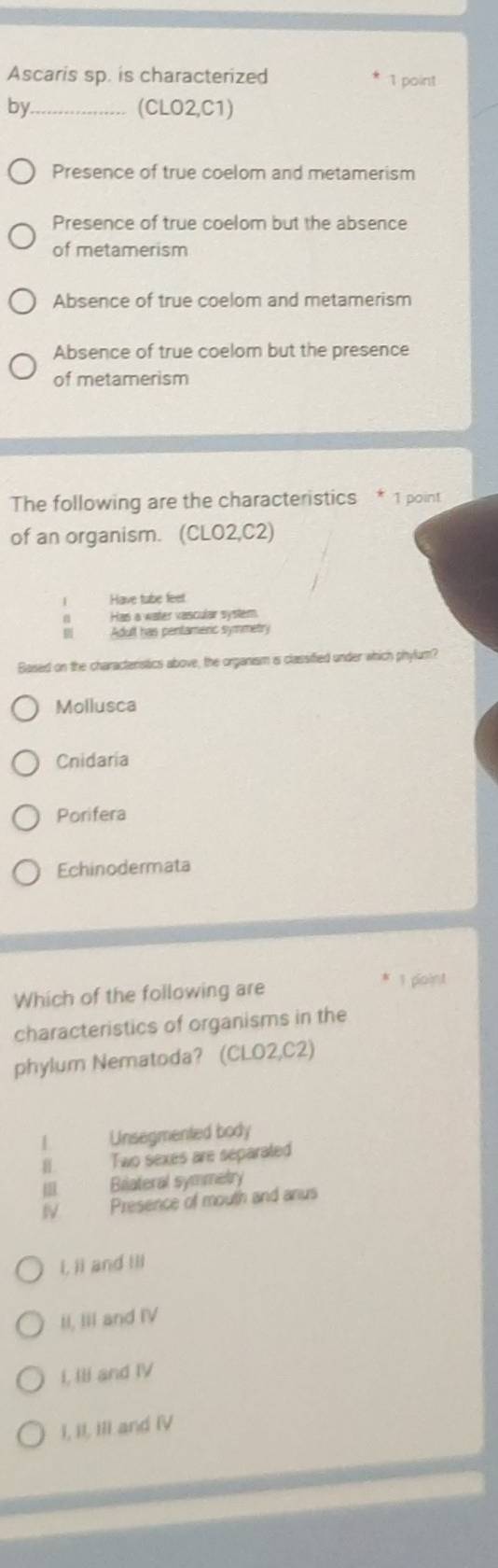 Ascaris sp. is characterized 1 point
by._ (CLO2,C1)
Presence of true coelom and metamerism
Presence of true coelom but the absence
of metamerism
Absence of true coelom and metamerism
Absence of true coelom but the presence
of metamerism
The following are the characteristics * 1 point
of an organism. (CLO2,C2)
| Have tube feet
Has a water vascular system
Adult has pentameric symmetry
Based on the characteristics above, the organism is classified under which phylum?
Mollusca
Cnidaria
Porifera
Echinodermata
Which of the following are 1 ploint
characteristics of organisms in the
phylum Nematoda? (CLO2,C2)
1 Unsegmented body
Ⅱ Two sexes are separated
III. Biateral symmetry
IV Presence of mouth and anus
i, ii and Ili
II, III and IV
I, Ili and IV
I, II, III and IV