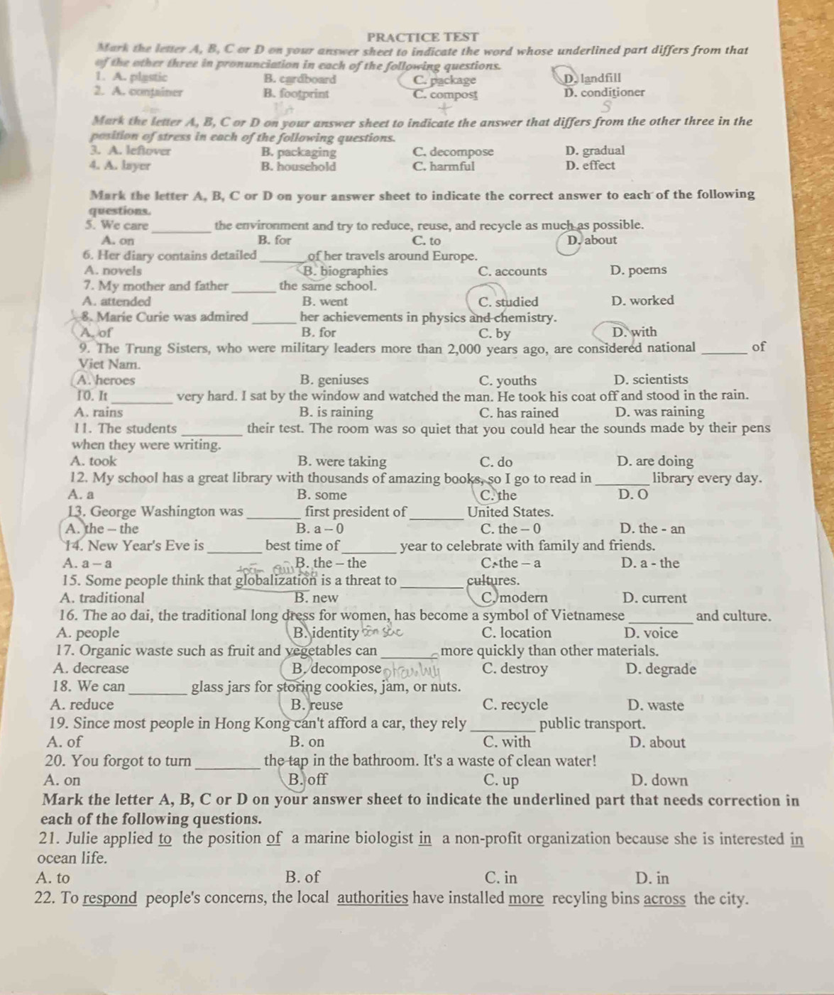 PRACTICE TEST
Mark the letter A, B, C or D on your answer sheet to indicate the word whose underlined part differs from that
of the other three in pronunciation in each of the following questions.
1. A. plastic B. cardboard C. package D. landfill
2. A. conjainer B. footprint C. compost D. conditioner
Mark the letter A, B, C or D on your answer sheet to indicate the answer that differs from the other three in the
position of stress in each of the following questions.
3. A. leftover B. packaging C. decompose D. gradual
4. A. layer B. household C. harmful D. effect
Mark the letter A, B, C or D on your answer sheet to indicate the correct answer to each of the following
questions.
5. We care _the environment and try to reduce, reuse, and recycle as much as possible.
A. on B. for C. to D. about
6. Her diary contains detailed of her travels around Europe.
A. novels B. biographies C. accounts D. poems
7. My mother and father _the same school.
A. attended B. went C. studied D. worked
8. Marie Curie was admired _her achievements in physics and chemistry.
A. of B. for C. by D. with
9. The Trung Sisters, who were military leaders more than 2,000 years ago, are considered national _of
Viet Nam.
A. heroes B. geniuses C. youths D. scientists
10. It_ very hard. I sat by the window and watched the man. He took his coat off and stood in the rain.
A. rains B. is raining C. has rained D. was raining
11. The students _their test. The room was so quiet that you could hear the sounds made by their pens
when they were writing.
A. took B. were taking C. do D. are doing
12. My school has a great library with thousands of amazing books, so I go to read in _library every day.
A. a B. some C. the D. O
13. George Washington was _first president of_ United States.
A. the — the B. a- C. the - 0 D. the - an
14. New Year's Eve is _best time of_ year to celebrate with family and friends.
A. a-3 B. the - the C. the - a D. a - the
15. Some people think that globalization is a threat to _cultures.
A. traditional B. new C.modern D. current
16. The ao dai, the traditional long dress for women, has become a symbol of Vietnamese _and culture.
A. people B. identity C. location D. voice
17. Organic waste such as fruit and vegetables can _more quickly than other materials.
A. decrease B. decompose C. destroy D. degrade
18. We can_ glass jars for storing cookies, jam, or nuts.
A. reduce B. reuse C. recycle D. waste
19. Since most people in Hong Kong can't afford a car, they rely _public transport.
A. of B. on C. with D. about
20. You forgot to turn _the tap in the bathroom. It's a waste of clean water!
A. on B. off C. up D. down
Mark the letter A, B, C or D on your answer sheet to indicate the underlined part that needs correction in
each of the following questions.
21. Julie applied to the position of a marine biologist in a non-profit organization because she is interested in
ocean life.
A. to B. of C. in D. in
22. To respond people's concerns, the local authorities have installed more recyling bins across the city.