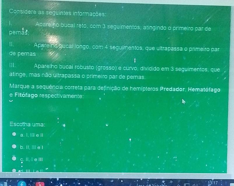 Considere as seguintes informações:
Apare ho bucal reto, com 3 seguimentos, atingindo o primeiro par de
pernas;
II. Apareino pucal longo, com 4 seguimentos, que ultrapassa o primeiro par
de pernas
III. Aparelho bucal robusto (grosso) e curvo, dividido em 3 seguimentos, que
atinge, mas não ultrapassa o primeiro par de pernas.
Marque a sequência correta para definição de hemípteros Predador, Hematófago
e Fitófago respectivamente:
Escotha uma:
a. I, IlI e ll
b. II, Il e I
c. II. I e ⅢI