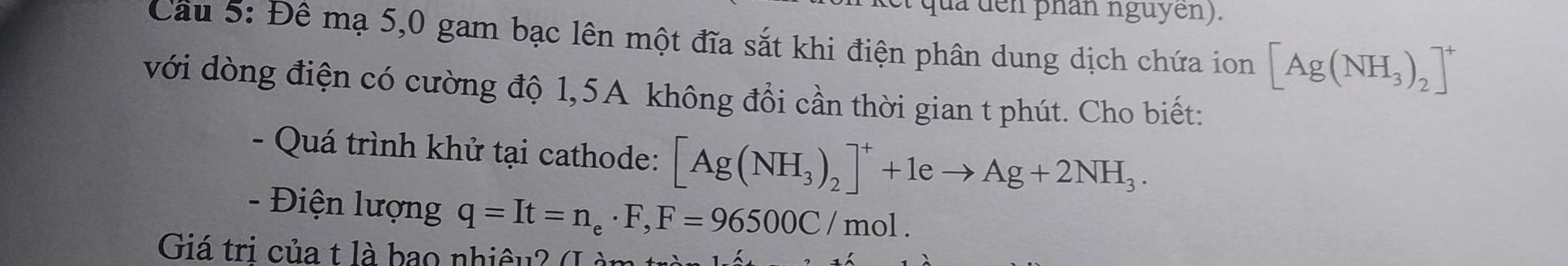 là đen phân nguyên). 
Câu 5: Đề mạ 5,0 gam bạc lên một đĩa sắt khi điện phân dung dịch chứa ion [Ag(NH_3)_2]^+
với dòng điện có cường độ 1,5A không đổi cần thời gian t phút. Cho biết: 
- Quá trình khử tại cathode: [Ag(NH_3)_2]^++1eto Ag+2NH_3. 
- Điện lượng q=It=n_e· F, F=96500C/mol. 
Giá tri của t là bao nhiêu? (L à