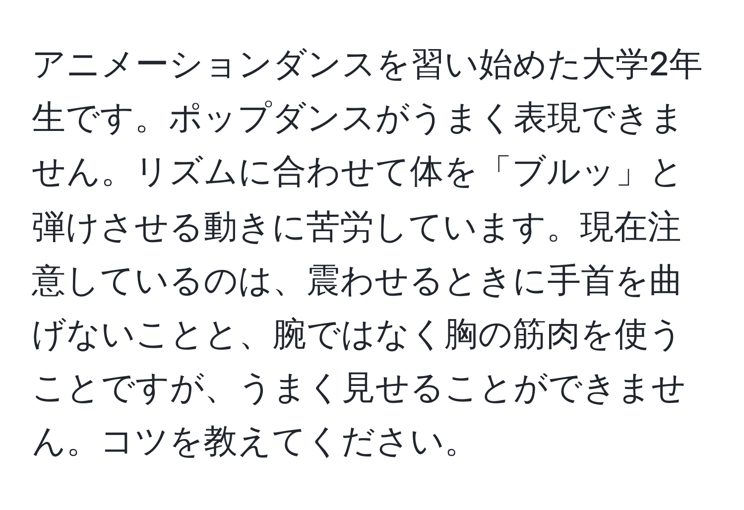 アニメーションダンスを習い始めた大学2年生です。ポップダンスがうまく表現できません。リズムに合わせて体を「ブルッ」と弾けさせる動きに苦労しています。現在注意しているのは、震わせるときに手首を曲げないことと、腕ではなく胸の筋肉を使うことですが、うまく見せることができません。コツを教えてください。