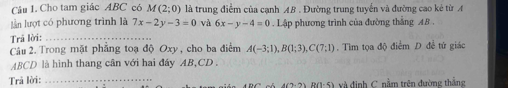 Cho tam giác ABC có M(2;0) là trung điểm của cạnh AB. Đường trung tuyến và đường cao kẻ từ A 
lần lượt có phương trình là 7x-2y-3=0 và 6x-y-4=0. Lập phương trình của đường thắng AB. 
Trã lời:_ 
Câu 2. Trong mặt phăng toạ độ Oxy , cho ba điểm A(-3;1), B(1;3), C(7;1). Tìm tọa độ điểm D đề tứ giác
ABCD là hình thang cân với hai đáy AB, CD. 
Trả lời:_
4(2· 2)R(1· 5) và định C nằm trên đường thắng