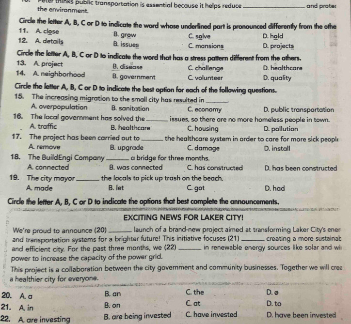 Peter thinks public transportation is essential because it helps reduce
the environment. _and prote
Circle the letter A, B, C or D to indicate the word whose underlined part is pronounced differently from the othe
11. A. close B. grow C. solve D. hold
12. A. details B. issues C. mansions D. projects
Circle the letter A, B, C or D to indicate the word that has a stress pattern different from the others.
13. A. project B. disease C. challenge D. healthcare
14. A. neighborhood B. government C. volunteer D. quality
Circle the letter A, B, C or D to indicate the best option for each of the following questions.
15. The increasing migration to the small city has resulted in_
A. overpopulation B. sanitation C. economy D. public transportation
16. The local government has solved the_ issues, so there are no more homeless people in town.
A. traffic B. healthcare C. housing D. pollution
17. The project has been carried out to _the healthcare system in order to care for more sick people
A. remove B. upgrade C. damage D. install
18. The BuildEngi Company _a bridge for three months.
A. connected B. was connected C. has constructed D. has been constructed
19. The city mayor _the locals to pick up trash on the beach.
A. made B. let C. got D. had
Circle the letter A, B, C or D to indicate the options that best complete the announcements.
EXCITING NEWS FOR LAKER CITY!
We're proud to announce (20) _launch of a brand-new project aimed at transforming Laker City's ener
and transportation systems for a brighter future! This initiative focuses (21) _creating a more sustaina:
and efficient city. For the past three months, we (22) _in renewable energy sources like solar and wi
power to increase the capacity of the power grid.
This project is a collaboration between the city government and community businesses. Together we will crea
a healthier city for everyone.
20. A. a B. an C. the D. ø
21. A. in B. on C. at D. to
22. A. are investing B. are being invested C. have invested D. have been invested