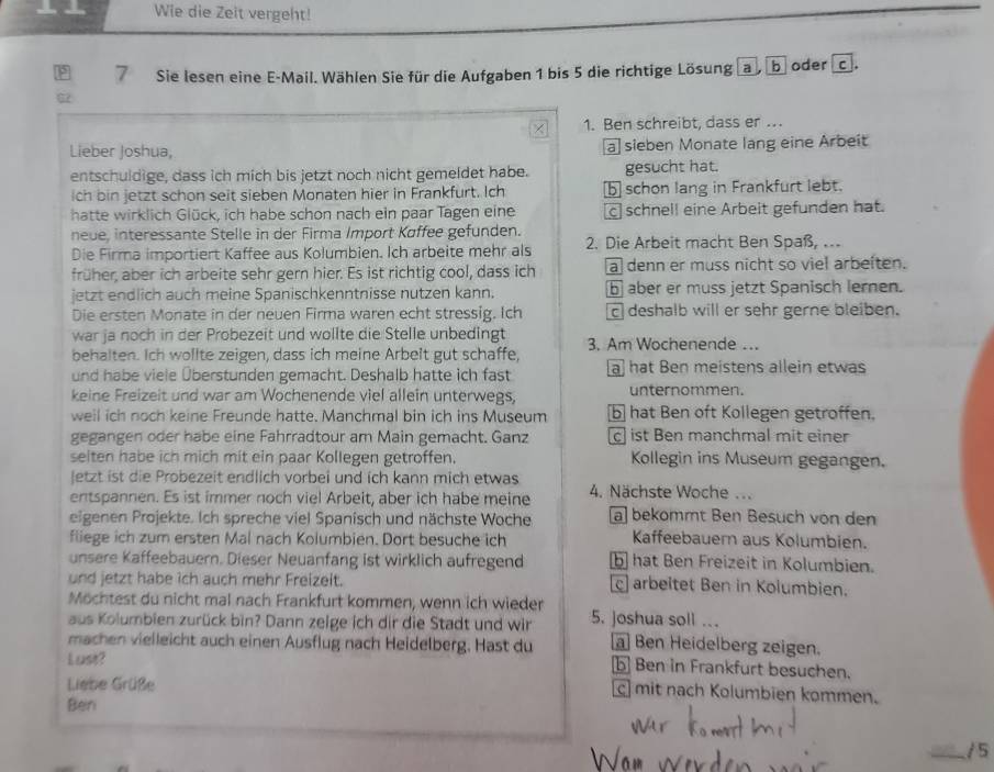 Wie die Zeit vergeht!
7 Sie lesen eine E-Mail. Wählen Sie für die Aufgaben 1 bis 5 die richtige Lösung a , b oder c.
1. Ben schreibt, dass er .
Lieber Joshua, a sieben Monate lang eine Arbeit
entschuldige, dass ich mich bis jetzt noch nicht gemeldet habe. gesucht hat.
ich bin jetzt schon seit sieben Monaten hier in Frankfurt. Ich b schon lang in Frankfurt lebt.
hatte wirklich Glück, ich habe schon nach ein paar Tagen eine c] schnell eine Arbeit gefunden hat.
neue, interessante Stelle in der Firma Import Køffee gefunden.
Die Firma importiert Kaffee aus Kolumbien. Ich arbeite mehr als  2. Die Arbeit macht Ben Spaß, ..
früher, aber ich arbeite sehr gern hier. Es ist richtig cool, dass ich a denn er muss nicht so viel arbeiten.
jetzt endlich auch meine Spanischkenntnisse nutzen kann. ⑥ aber er muss jetzt Spanisch lernen.
Die ersten Monate in der neuen Firma waren echt stressig. Ich  deshalb will er sehr gerne bleiben.
war ja noch in der Probezeit und wollte die Stelle unbedingt 3. Am Wochenende ...
behalten. Ich wollte zeigen, dass ich meine Arbelt gut schaffe,
und habe viele Überstunden gemacht. Deshalb hatte ich fast a] hat Ben meistens allein etwas
keine Freizeit und war am Wochenende viel allein unterwegs, unternommen.
well ich noch keine Freunde hatte. Manchmal bin ich ins Museum b  hat Ben oft Kollegen getroffen.
gegangen oder habe eine Fahrradtour am Main gemacht. Ganz c ist Ben manchmal mit einer
seiten habe ich mich mit ein paar Kollegen getroffen. Kollegin ins Museum gegangen.
letzt ist die Probezeit endlich vorbei und ich kann mich etwas 4. Nächste Woche ...
entspannen. Es ist immer noch viel Arbeit, aber ich habe meine
eigenen Projekte. Ich spreche viel Spanisch und nächste Woche a] bekömmt Ben Besuch von den
fliege ich zum ersten Mal nach Kolumbien. Dort besuche ich Kaffeebauern aus Kolumbien.
unsere Kaffeebauern. Dieser Neuanfang ist wirklich aufregend b hat Ben Freizeit in Kolumbien.
und jetzt habe ich auch mehr Freizeit. c arbeitet Ben in Kolumbien.
Möchtest du nicht mal nach Frankfurt kommen, wenn ich wieder
aus Kolumbien zurück bin? Dann zelge ich dir die Stadt und wir 5. joshua soll ...  Ben Heidelberg zeigen.
machen vielleicht auch einen Ausflug nach Heidelberg. Hast du b Ben in Frankfurt besuchen.
Lust?
Liebe Grüße
c] mit nach Kolumbien kommen.
Ben
_/ 5