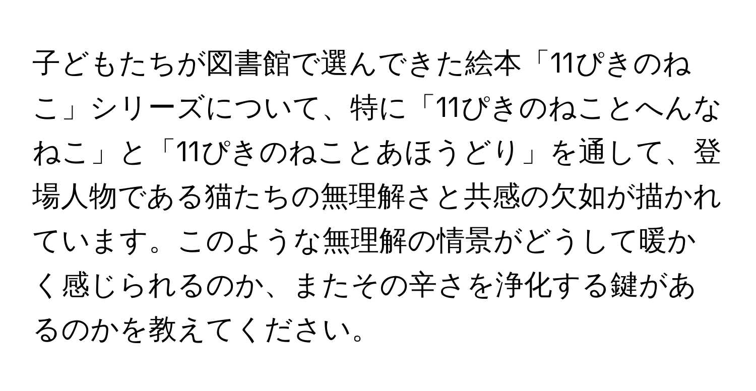 子どもたちが図書館で選んできた絵本「11ぴきのねこ」シリーズについて、特に「11ぴきのねことへんなねこ」と「11ぴきのねことあほうどり」を通して、登場人物である猫たちの無理解さと共感の欠如が描かれています。このような無理解の情景がどうして暖かく感じられるのか、またその辛さを浄化する鍵があるのかを教えてください。