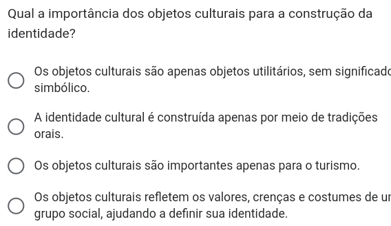 Qual a importância dos objetos culturais para a construção da
identidade?
Os objetos culturais são apenas objetos utilitários, sem significado
simbólico.
A identidade cultural é construída apenas por meio de tradições
orais.
Os objetos culturais são importantes apenas para o turismo.
Os objetos culturais refletem os valores, crenças e costumes de un
grupo social, ajudando a definir sua identidade.