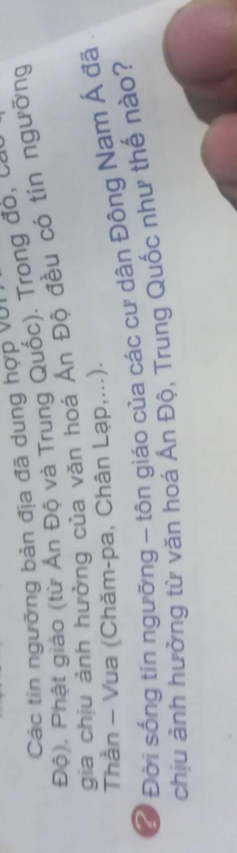 Các tín ngưỡng bản địa đã dung hợp với 
Độ), Phật giáo (từ Ấn Độ và Trung Quốc). Trong đỏ, cay 
gia chịu ảnh hưởng của văn hoá Ấn Độ đều có tín ngưỡng 
Thần - Vua (Chăm-pa, Chân Lạp,...). 
Ở Đời sống tín ngưỡng - tôn giáo của các cư dân Đông Nam Á đã . 
chịu ảnh hưởng từ văn hoá Ấn Độ, Trung Quốc như thế nào?