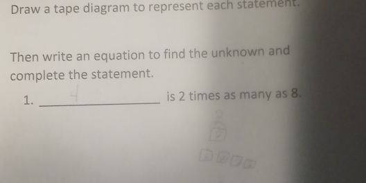 Draw a tape diagram to represent each statement. 
Then write an equation to find the unknown and 
complete the statement. 
1. _is 2 times as many as 8.