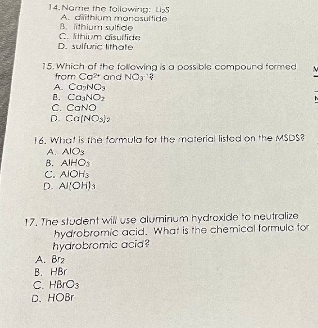 Name the following: Li₂S
A. dilithium monosulfide
B. lithium sulfide
C. lithium disulfide
D. sulfuric lithate
15. Which of the following is a possible compound formed M
from Ca^(2+) and NO_3^(-1) ?
A. Ca_2NO_3
B. Ca_3NO_2
C. CaNO
D. Ca(NO_3)_2
16. What is the formula for the material listed on the MSDS?
A. AlO_3
B. AIHO_3
C. AlOH_3
D. Al(OH)_3
17. The student will use aluminum hydroxide to neutralize
hydrobromic acid. What is the chemical formula for
hydrobromic acid?
A. Br_2
B. HBr
C. HBrO_3
D. HOBr