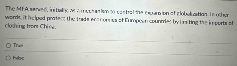 The MFA served, initially, as a mechanism to control the expansion of globalization. In other
words, it helped protect the trade economies of European countries by limiting the imports of
clothing from China.
True
False