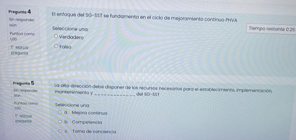 Pregunta 4 El enfoque del SG-SST se fundamenta en el ciclo de mejoramiento continuo PHVA
Sin responder
aún Seleccione una: Tiempo restante 0:25 : 
Puntúa como Verdadero
1,00
? Marcar Falso
pregunto
Pregunta 5 La alta dirección debe disponer de los recursos necesarios para el establecimiento, implementación,
Sin responder aún
mantenimiento y _del SG-SST
Puntúa como Seleccione una:
100 a. Mejora continua
1* Marcar
pregunta b. Competencia
c. Toma de conciencia