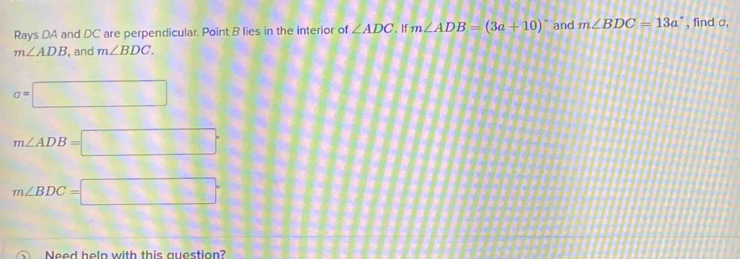 Rays DA and DC are perpendicular. Point B lies in the interior of ∠ ADC. If m∠ ADB=(3a+10)^circ  and m∠ BDC=13a° , find a,
m∠ ADB , and m∠ BDC.
a=□
m∠ ADB=□°
m∠ BDC=□°
Need help with this question?