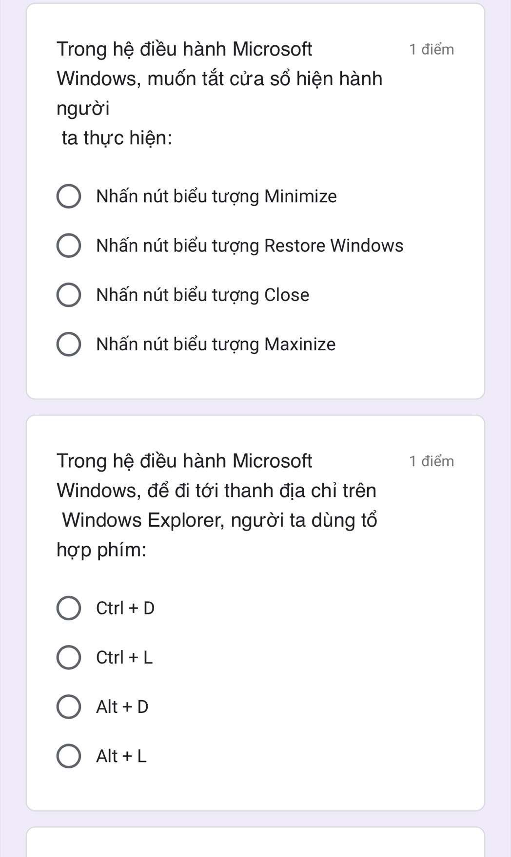 Trong hệ điều hành Microsoft 1 điểm
Windows, muốn tắt cửa sổ hiện hành
người
ta thực hiện:
Nhấn nút biểu tượng Minimize
Nhấn nút biểu tượng Restore Windows
Nhấn nút biểu tượng Close
Nhấn nút biểu tượng Maxinize
Trong hệ điều hành Microsoft 1 điểm
Windows, để đi tới thanh địa chỉ trên
Windows Explorer, người ta dùng tổ
hợp phím:
Ctrl+D
Ctrl+L
Alt+D
Alt+L