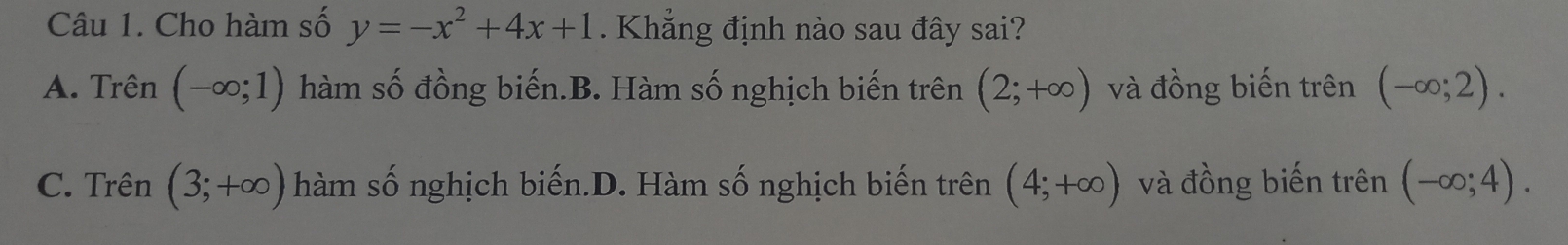 Cho hàm số y=-x^2+4x+1. Khẳng định nào sau đây sai?
A. Trên (-∈fty ;1) hàm số đồng biến.B. Hàm số nghịch biến trên (2;+∈fty ) và đồng biến trên (-∈fty ;2).
C. Trên (3;+∈fty ) hàm số nghịch biến.D. Hàm số nghịch biến trên (4;+∈fty ) và đồng biến trên (-∈fty ;4).